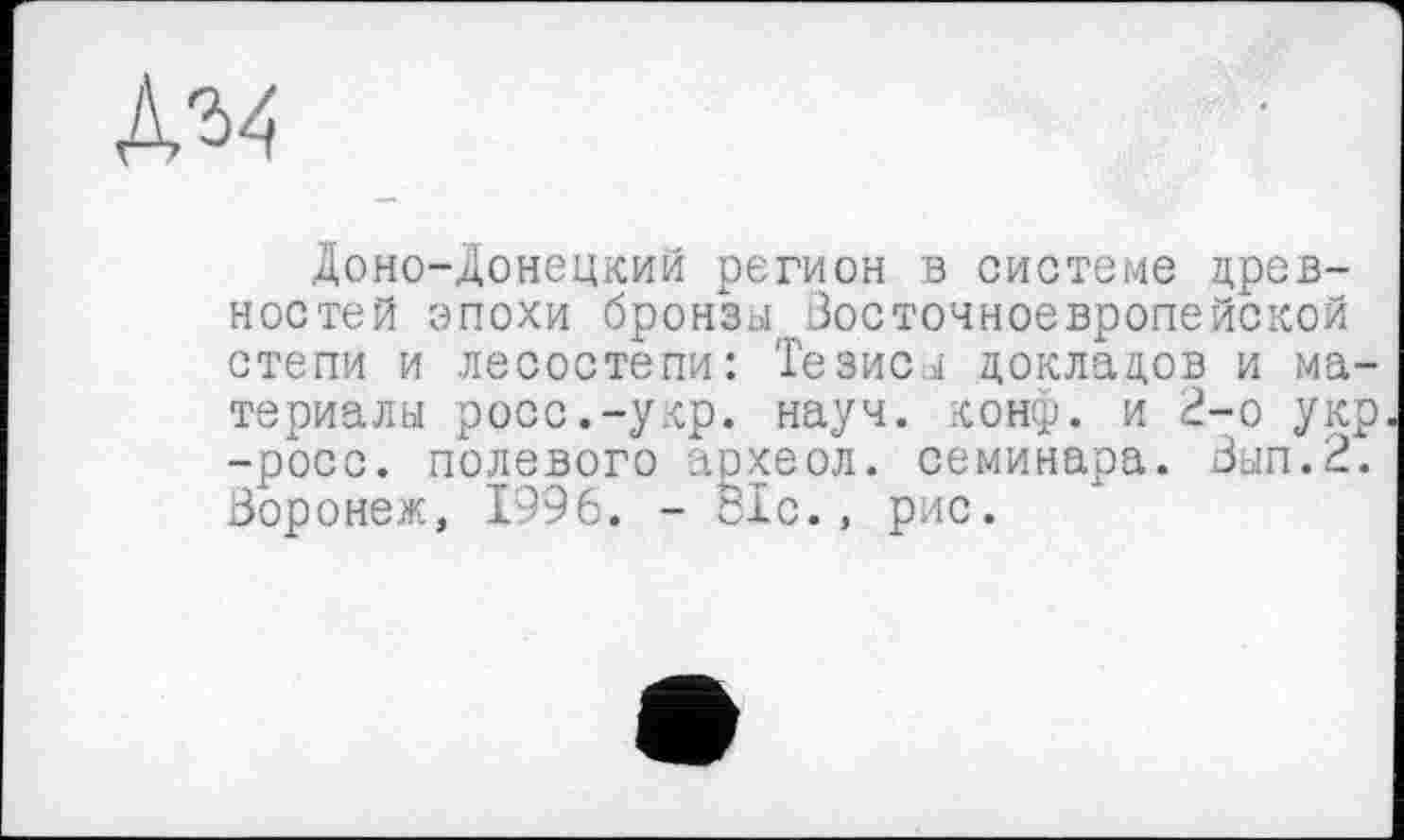 ﻿Доно-донецкий регион в системе древностей эпохи бронзы Восточноевропейской степи и лесостепи: Тезисы докладов и материалы росс.-укр. науч. конф, и 2-о укр -росс, полевого археол. семинара. Вып.2. Воронеж, 1996. - 81с., рис.